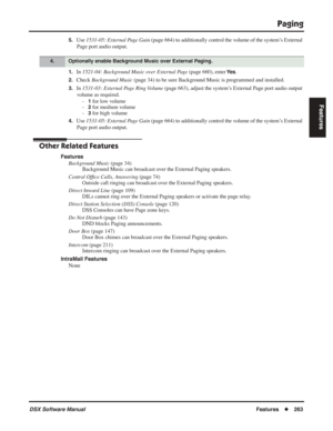 Page 293
Paging
DSX Software ManualFeatures◆263
Features
5.Use 1531-05: External Page Gain  (page 664) to additionally control the volume of the system’s External 
Page port audio output.
1.In  1521-04: Background Music over External Page  (page 660), enter Ye s.
2.Check Background Music  (page 34) to be sure Background Music is programmed and installed.
3.In 1531-03: External Page Ring Volume  (page 663), adjust the system’s External Page port audio output 
volume as required. -
1 for low volume
-
2 for medium...