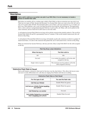 Page 296
Park
266◆Features DSX Software Manual
Park
Description
Park places an outside call in a waiting state (called a Park Orbit) so that an extension user may pick it up. 
There are two types of Park: System and Personal. Use System Park when you want to have the call wait in 
one of 10 system orbits (60-69). Personal Park allows you to Park a call at an extension so a co-worker can 
pick it up. After parking a call, a user can Page the person receiving the call and hang up. The paged party 
dials a code or...