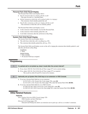 Page 297
Park
DSX Software ManualFeatures◆267
Features
Personal Park Orbit Recall Display
The Personal Park Orbit recall display shows:
❥On all extensions that are ringing with the recall:
- The type of recall (i.e., Personal Park).
❥On the extension at which the call is parked (while it is ringing):- The extension which initially parked the call.
❥On all other extensions as they are ringing with the recall:- The extension at which the call was initially parked.
The Personal Park Orbit recall display occurs:
❥At...