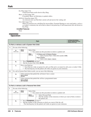 Page 298
Park
268◆Features DSX Software Manual
Key Ring (page 214)
Unanswered Park recalls divert to Key Ring.
Music on Hold  (page 246)
If installed, Music on Hold plays to parked callers.
Off-Hook Signaling  (page 255)
An extension user can Park their current call and answer the waiting call.
Voice Mail  (page 372)
When an extension user with Ring No Answer/Busy Terminal Hunting to voice mail parks a call at a 
co-worker’s extension, the call recalls to them if not picked up. If still unanswered, the call...