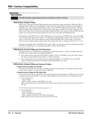 Page 300
PBX / Centrex Compatibility
270◆Features DSX Software Manual
PBX / Centrex Compatibility
Description
PBX/Centrex Access Codes
PBX Access Codes are the digits PBX extension users must dial to obtain outside lines. When the DSX is 
installed behind a PBX, users must dial these codes before the digits for their outside call. For example, if 
the PBX access code is 98, and the DSX user wants to reach 203-926-5400, they must dial 98-1-203-926-
5400. Normally, DSX Toll Restriction and Forced Account Codes are...
