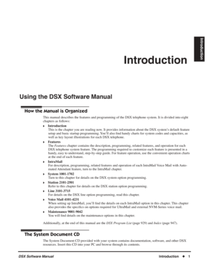 Page 31
DSX Software Manual  Introduction◆1
Introduction
Introduction
Using the DSX Software Manual
Using the DSX Software Manual
How the Manual is Organized
This manual describes the features and programming of the DSX telephone \
system. It is divided into eight 
chapters as follows:
❥Introduction
This is the chapter you are reading now. It provides information about the DSX system’s default feature 
setup and basic startup programming. You’ll also  ﬁnd handy charts for system codes and capacities, as 
well...