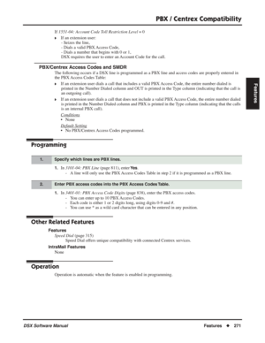 Page 301
PBX / Centrex Compatibility
DSX Software ManualFeatures◆271
Features
If 1551-04: Account Code Toll Restriction Level  = 0
❥If an extension user:
- Seizes the line,
- Dials a valid PBX Access Code,
- Dials a number that begins with 0 or 1,
DSX requires the user to enter an Account Code for the call.
PBX/Centrex Access Codes and SMDR
The following occurs if a DSX line is programmed as a PBX line and access codes a\
re properly entered in 
the PBX Access Codes Table:
❥If an extension user dials a call that...