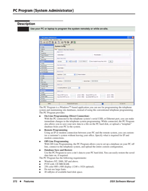 Page 302
PC Program (System Administrator)
272◆Features DSX Software Manual
PC Program (System Administrator)
Description
The PC Program is a WindowsTM-based application you can use for programming the telephone 
system and maintaining site databases, instead of using the conventional telephone programming. 
The PC Program provides:
●On-Line Programming (Direct Connection)
With the PC connected to the telephone system’s serial USB, or Ethernet port, you can make 
immediate changes to the telephone system...