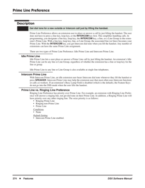 Page 304
Prime Line Preference
274◆Features DSX Software Manual
Prime Line Preference
Description
Prime Line Preference allows an extension user to place or answer a call by just lifting the handset. The user 
does not have to press a line key, loop key, or the 
INTERCOM key ﬁrst. This simpli ﬁes handling calls. In 
programming, you designate a line key, loop key, the 
INTERCOM key, a line, or a Line Group as the exten-
sion’s Prime Line. With a line key, loop key, line, or Line Group, the associated line (or...