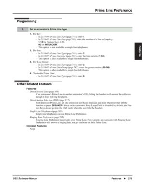 Page 305
Prime Line Preference
DSX Software ManualFeatures◆275
Features
Programming
1.For key:
- In  2114-01: Prime Line Type  (page 741), enter 
1.
- In  2114-01: Prime Line Key  (page 741), enter the number of a line or loop key:
1-14 for Feature Keys 1-24.
00 for INTERCOM.
- This option is not available to single line telephones.
2.For line:
- In  2114-01: Prime Line Type  (page 741), enter 
2.
- In  2114-01: Prime Line Line  (page 741), enter the line number (
1-64).
- This option is also available to single...