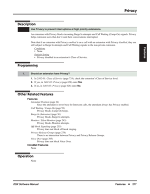 Page 307
Privacy
DSX Software ManualFeatures◆277
Features
Privacy
Description
An extension with Privacy blocks incoming Barge In attempts and Call Waiting (Camp-On) signals. Privacy 
helps extension users that don’t want their conversations interrupted.
Note that if an extension with Privacy  enabled is on a call with an extension with Privacy  disabled, they are 
still subject to Barge In attempts and Call Waiting signals to the non-private extension.
Conditions
• None
Default Setting
• Privacy disabled in an...