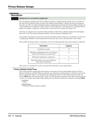 Page 308
Privacy Release Groups
278◆Features DSX Software Manual
Privacy Release Groups
Description
You can program extensions into Privacy Release Groups to simplify sharing outside calls. Co-workers in 
the same Privacy Release Group can easily join another group member’s outside call just by pressing the 
busy line -key. The co-worker immediately joins in unannounced and uninvited. Privacy Release Groups are 
a quick alternative to Conference where control over the Conference is not required. In a Customer...