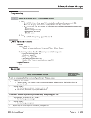 Page 309
Privacy Release Groups
DSX Software ManualFeatures◆279
Features
Programming
1.If yes:
- In  2113-04: Privacy Group  (page 740), enter the Privacy Release Group number (
1-16).
- Make sure the group members have line keys for the lines they want to share.
- In  2131-[01-64]: Line Access  (page 763), assign access to the lines group members should share:
- 
0 for no access
- 
1 for incoming access only
- 
2 for outgoing access onl.
- 
3 for full access
2.If no:
- In  2113-04: Privacy Group  (page 740)...