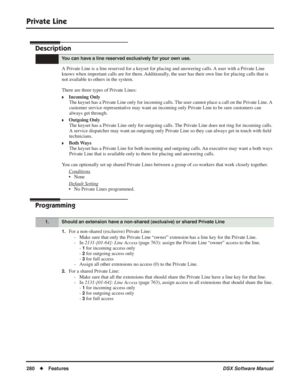 Page 310
Private Line
280◆Features DSX Software Manual
Private Line
Description
A Private Line is a line reserved for a keyset for placing and answering calls. A user with a Private Line 
knows when important calls are for them. Additionally, the user has their own line for placing calls that is 
not available to others in the system.
There are three types of Private Lines:
❥Incoming Only
The keyset has a Private Line only for incoming calls. The user cannot place a call on the Private Line. A 
customer service...