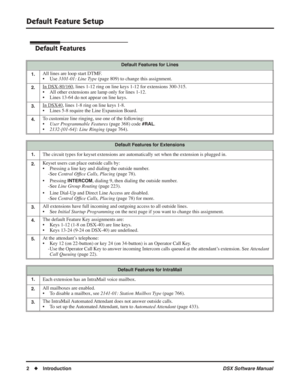 Page 32
Default Feature Setup
2◆ Introduction DSX Software Manual
Default Feature Setup
Default Features
Default Features for Lines
1.
All lines are loop start DTMF.
• Use  3101-01: Line Type  (page 809) to change this assignment.
2.In DSX-80/160, lines 1-12 ring on line keys 1-12 for extensions 300-315.
• All other extensions are lamp only for lines 1-12.
• Lines 13-64 do not appear on line keys.
3.In DSX40, lines 1-8 ring on line keys 1-8.
• Lines 5-8 require the Line Expansion Board.
4.To customize line...