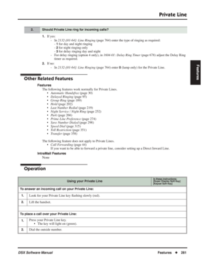 Page 311
Private Line
DSX Software ManualFeatures◆281
Features
1.If yes:
- In  2132-[01-64]: Line Ringing  (page 764) enter the type of ringing as required:
- 
1 for day and night ringing
- 
2 for night ringing only
- 
3 for delay ringing day and night
- For delay ringing (option 4 only), in  1604-01: Delay Ring Timer (page 678) adjust the Delay Ring 
timer as required.
2.If no:
- In  2132-[01-64]: Line Ringing  (page 764) enter 
0 (lamp only) for the Private Line.
Other Related Features
Features
The following...