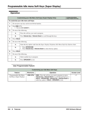 Page 314
Programmable Idle Menu Soft Keys (Super Display)
284◆Features DSX Software Manual
Operation
User Programmable Feature
Customizing your Idle Menu Soft keys (Super Display Only)In these instructions:[Super Display Soft Key]
To customize your idle menu soft keys:
1.
Do not press any keys and do not lift the handset.
2.Dial #SM (#76).
• You see 
KEY NUMBER?1.
3.Do one of the following.
a.Press the soft key you want to program.
b.Press Volume Up or Volume Down to scroll through the keys.
4.Press HOLD.
5.Do...