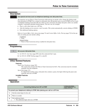 Page 315
Pulse to Tone Conversion
DSX Software ManualFeatures◆285
Features
Pulse to Tone Conversion
Description
An extension can use Pulse to Tone Conversion while placing an outside call to change the dialing mode 
from dial pulse to DTMF. For a system in a dial pulse area, this permits users to access DTMF serv\
ices (such 
as telephone banking) from their DP area. Pulse to tone conversion also helps dial pulse callers use another 
company’s automated attendant dialing options. The user can, for example:...