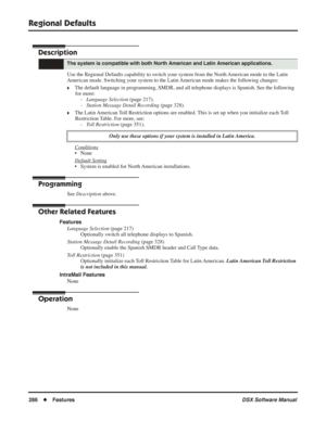 Page 316
Regional Defaults
286◆Features DSX Software Manual
Regional Defaults
Description
Use the Regional Defaults capability to switch your system from the North American mode to the Latin 
American mode. Switching your system to the Latin American mode makes the following changes:
❥The default language in programming, SMDR, and all telephone displays is Spanis\
h. See the following 
for more: - Language Selection  (page 217).
- Station Message Detail Recording  (page 328).
❥The Latin American Toll Restriction...