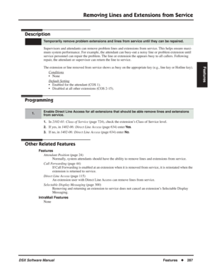 Page 317
Removing Lines and Extensions from Service
DSX Software ManualFeatures◆287
Features
Removing Lines and Extensions from Service
Description
Supervisors and attendants can remove problem lines and extensions from service. This helps ensure maxi-
mum system performance. For example, the attendant can busy-out a noisy line or problem extension until 
service personnel can repair the problem. The line or extension the appears busy to all callers. Following 
repair, the attendant or supervisor can return the...