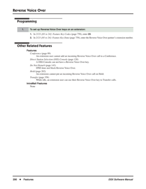 Page 320
Reverse Voice Over
290◆Features DSX Software Manual
Programming
1.In 2121-[01 to 24]: Feature Key Codes  (page 758), enter 23.
2.In 2121-[01 to 24]: Feature Key Data (page 758), enter the Reverse Voice Over partner’s extension number.
Other Related Features
Features
Conference  (page 89)
An extension user cannot add an incoming Reverse Voice Over call to a Conference.
Direct Station Selection (DSS) Console  (page 120)
A DSS Console can not have a Reverse Voice Over key.
Do Not Disturb  (page 143)
DND...