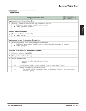 Page 321
Reverse Voice Over
DSX Software ManualFeatures◆291
Features
Operation
Using Reverse Voice OverIn these instructions:[Super Display Soft Key]
[Keyset Soft Key]
To place a call using Reverse Voice Over:
1.
While on a handset call, press and hold your Reverse Voice Over key. • You hear two beeps, then you can talk to your co-worker.
• The key lights red as you press it.
To return to your initial caller:
1.
Release your Reverse Voice Over key. • The key goes out.
To place a call to your Reverse Voice Over...