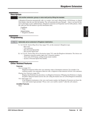 Page 323
Ringdown Extension
DSX Software ManualFeatures◆293
Features
Ringdown Extension
Description
A Ringdown Extension automatically calls a co-worker, voice mail, a Ring Group, a UCD Group, or a Speed 
Dial number when the user lifts the handset. The call automatically goes through — there is no need for the 
user to dial digits or press additional keys. Ringdown extensions are frequently used for lobby phones, where 
the caller just lifts the handset to get the information desk.
Conditions
• None
Default...