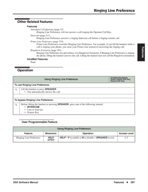 Page 327
Ringing Line Preference
DSX Software ManualFeatures◆297
Features
Other Related Features
Features
Attendant Call Queuing  (page 22)
Ringing Line Preference will not answer a call ringing the Operator Call\
 Key.
Intercom  (page 211)
Ringing Line Preference answers a ringing Intercom call before a ringing\
 outside call.
Prime Line Preference  (page 274)
Prime Line Preference overrides Ringing Line Preference. For example, if you lift the handset while a 
call is ringing your phone, you seize your Prime...