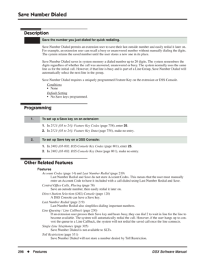 Page 328
Save Number Dialed
298◆Features DSX Software Manual
Save Number Dialed
Description
Save Number Dialed permits an extension user to save their last outside number and easily redial it later on. 
For example, an extension user can recall a busy or unanswered number without manually dialing the digits. 
The system retains the saved number until the user stores a new one in its place.
Save Number Dialed saves in system memory a dialed number up to 20 digits. The system remembers the 
digits regardless of...
