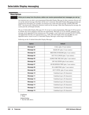 Page 330
Selectable Display Messaging
300◆Features DSX Software Manual
Selectable Display Messaging
Description
An extension user can select a pre programmed Selectable Display Message for\
 their extension. Keyset call-
ers see the selected message when they call the user’s extension. Selectable Display Messaging provides per-
sonalized text messaging. For example, an extension user could select the message “GONE FOR THE 
DAY.” Any keyset user calling the extension would see the message. Other than displaying...