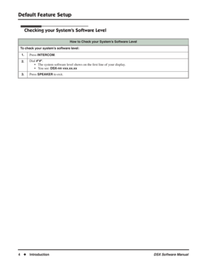 Page 34
Default Feature Setup
4◆ Introduction DSX Software Manual
Checking your System’s Software Level
How to Check your System’s Software Level
To check your system’s software level: 1.
Press INTERCOM.
2.Dial #*#*.
• The system software level shows on the  ﬁrst line of your display.
• You see:
 DSX-nn vxx.xx.xx
3.
Press SPEAKER to exit. 