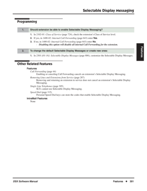 Page 331
Selectable Display Messaging
DSX Software ManualFeatures◆301
Features
Programming
1.In 2102-01: Class of Service  (page 724), check the extension’s Class of Service level.
2.If yes, in 1406-02: Internal Call Forwarding  (page 643) enter Ye s.
3.If no, in 1406-02: Internal Call Forwarding  (page 643) enter No.
- Disabling this option will disable all internal Call Forwarding for the extension.
1.In  2501-[01-16]: Selectable Display Messages  (page 806), customize the Selectable Display Messages.
Other...