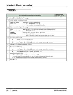 Page 332
Selectable Display Messaging
302◆Features DSX Software Manual
Operation
Setting Up Selectable Display MessagingIn these instructions:[Super Display Soft Key]
[Keyset Soft Key]
To select a Selectable Display Message:
1.
Select the Call Forwarding options.
[Menu + Call Forward]
[Menu + Cfwd]Alternately do one of the following: • Press 
INTERCOM and dial *3.
• Press your Call Forwarding Feature Key.
2.Select Selectable Display Messaging.
[None]
[MORE + MORE + None]Select to cancel Call Forwarding and...