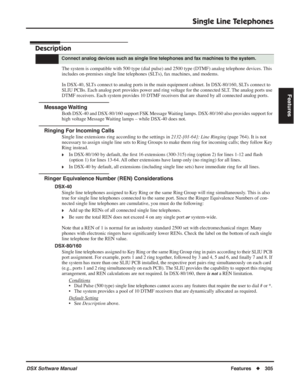 Page 335
Single Line Telephones
DSX Software ManualFeatures◆305
Features
Single Line Telephones
Description
The system is compatible with 500 type (dial pulse) and 2500 type (DT\
MF) analog telephone devices. This 
includes on-premises single line telephones (SLTs), fax machines, and modems.
In DSX-40, SLTs connect to analog ports in the main equipment cabinet. In DSX-80/160,\
 SLTs connect to 
SLIU PCBs. Each analog port provides power and ring voltage for the connected SLT. The analog ports use 
DTMF...