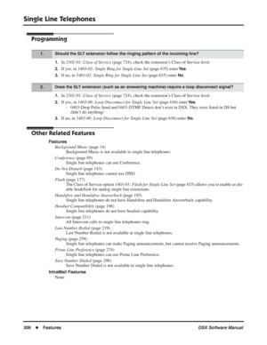 Page 336
Single Line Telephones
306◆Features DSX Software Manual
Programming
1.In 2102-01: Class of Service  (page 724), check the extension’s Class of Service level.
2.If yes, in 1403-02: Single Ring for Single Line Set  (page 635) enter Ye s.
3.If no, in 1403-02: Single Ring for Single Line Set  (page 635) enter No.
1.In 2102-01: Class of Service  (page 724), check the extension’s Class of Service level.
2.If yes, in 1403-06: Loop Disconnect for Single Line Set  (page 636) enter Ye s.
- 0403-Drop Pulse Send...