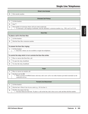 Page 339
Single Line Telephones
DSX Software ManualFeatures◆309
Features
2.Dial outside number.
Directed Call Pickup
1.
Lift the handset.
2.Dial **.
3.Dial number of extension whose call you want to intercept. • To intercept a call ringing an attendant, dial the attendant’s extension number (e.g., 300); not 0 or 01-04.
Door Box
To place a call to the Door Box: 1.
Lift the handset.
2.Dial the Door Box extension number.
To answer the Door Box ringing:1.
Lift the handset. • Door Box chimes are not available at...