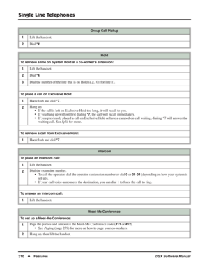 Page 340
Single Line Telephones
310◆Features DSX Software Manual
Group Call Pickup
1.
Lift the handset.
2.Dial *#.
Hold
To retrieve a line on System Hold at a co-worker’s extension: 1.
Lift the handset.
2.Dial *4.
3.Dial the number of the line that is on Hold (e.g., 01 for line 1).
To place a call on Exclusive Hold:1.
Hook ﬂash and dial *7.
2.Hang up.
• If the call is left on Exclusive Hold too long, it will recall to you.
• If you hang up without  ﬁrst dialing 
*7, the call will recall immediately.
• If you...