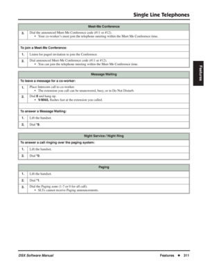 Page 341
Single Line Telephones
DSX Software ManualFeatures◆311
Features
3.Dial the announced Meet-Me Conference code (#11 or #12).
• Your co-worker’s must join the telephone meeting within the Meet Me Conference time.
To join a Meet-Me Conference:
1.
Listen for paged invitation to join the Conference.
2.Dial announced Meet-Me Conference code (#11 or #12). • You can join the telephone meeting within the Meet Me Conference time.
Message Waiting
To leave a message for a co-worker: 1.
Place Intercom call to...