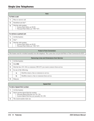 Page 342
Single Line Telephones
312◆Features DSX Software Manual
Park
To Park a call: 1.
Place or answer call.
2.Hook ﬂash and dial *.
3.Dial the orbit number.
• System Park Orbits are 60-69.
• Personal Park Orbits are *300-*427.
To retrieve a parked call:
1.
Lift the handset.
2.Dial *.
3.Dial the orbit number. • System Park Orbits are 60-69.
• Personal Park Orbits are *300-*427.
Pulse to Tone Conversion
This feature must be switched manually from the telephone. The system does not provide Pulse to Tone...