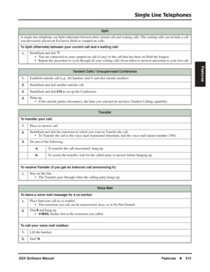 Page 343
Single Line Telephones
DSX Software ManualFeatures◆313
Features
Split
A single line telephone can Split (alternate) between their current ca\
ll and waiting calls. The waiting calls can include a cal l 
you previously placed on Exclusive Hold or camped-on calls.
To Split (Alternate) between your current call and a waiting call:
1.
Hook ﬂash and dial *7.
• You are connected to your camped-on call (if any) or the call that has been on Hold the longest.
• Repeat this procedure to cycle through all your...