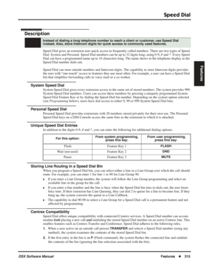 Page 345
Speed Dial
DSX Software ManualFeatures◆315
Features
Speed Dial
Description
Speed Dial gives an extension user quick access to frequently called numbers. There are two types of Speed 
Dial: System and Personal. Speed Dial numbers can be up to 32 digits lon\
g, using 0-9, # and *. Every Speed 
Dial can have a programmed name up to 18 characters long. The name shows in the telephone display as the 
Speed Dial number dials out.
Speed Dial can store outside numbers and Intercom digits. The capability to...