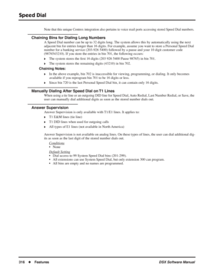 Page 346
Speed Dial
316◆Features DSX Software Manual
Note that this unique Centrex integration also pertains to voice mail ports accessing stored Speed Dial numbers.
Chaining Bins for Dialing Long Numbers
A Speed Dial number can be up to 32 digits long. The system allows this by automatically using the next 
adjacent bin for entries longer than 16 digits. For example, assume you want to store a Personal Speed Dial 
number for a banking service (203-926 5400) followed by a pause and your 10 digit customer code...