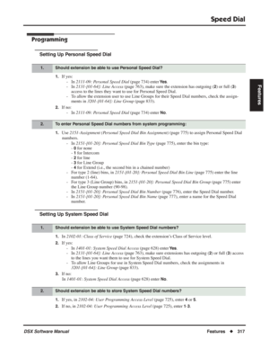 Page 347
Speed Dial
DSX Software ManualFeatures◆317
Features
Programming
Setting Up Personal Speed Dial
1.If yes:
- In  2111-09: Personal Speed Dial  (page 734) enter 
Ye s.
- In  2131-[01-64]: Line Access  (page 763), make sure the extension has outgoing (
2) or full (3) 
access to the lines they want to use for Personal Speed Dial.
- To allow the extension user to use Line Groups for their Speed Dial numbers, check the\
 assign- ments in  3201-[01-64]: Line Group  (page 833).
2.If no:
- In  2111-09: Personal...