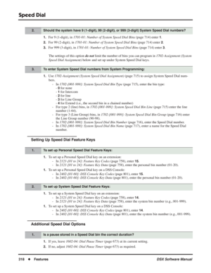 Page 348
Speed Dial
318◆Features DSX Software Manual
1.For 9 (1-digit), in 1701-01: Number of System Speed Dial Bins  (page 714) enter 1.
2.For 99 (2-digit), in 1701-01: Number of System Speed Dial Bins  (page 714) enter 2.
3.For 999 (3-digit), in 1701-01: Number of System Speed Dial Bins  (page 714) enter 3.
The settings of this option  do not limit the number of bins you can program in  1702-Assignment (System 
Speed Dial Assignment)  below and set up under System Speed Dial keys.
1.Use 1702-Assignment (System...