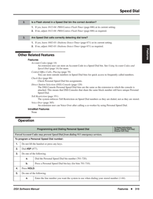 Page 349
Speed Dial
DSX Software ManualFeatures◆319
Features
1.If yes, leave  1612-04: PBX/Centrex Flash Timer  (page 686) at its current setting.
2.If no, adjust 1612-04: PBX/Centrex Flash Timer  (page 686) as required.
1.If yes, leave 1602-03: Dialtone Detect Timer  (page 671) at its current setting.
2.If no, adjust 1602-03: Dialtone Detect Timer  (page 671) as required.
Other Related Features
Features
Account Codes  (page 14)
An extension user can store an Account Code in a Speed Dial bin. See  Using Account...