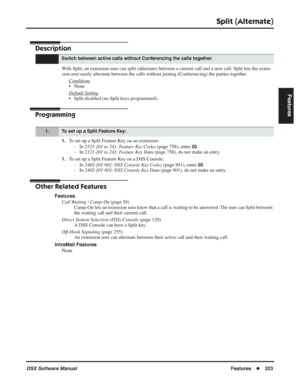 Page 353
Split (Alternate)
DSX Software ManualFeatures◆323
Features
Split (Alternate)
Description
With Split, an extension user can split (alternate) between a current call and a new call. Split lets the exten-
sion user easily alternate between the calls without joining (Conferenc\
ing) the parties together.
Conditions
• None
Default Setting
• Split disabled (no Split keys programmed).
Programming
1.To set up a Split Feature Key on an extension:- In  2121-[01 to 24]: Feature Key Codes  (page 758), enter 
20.
-...