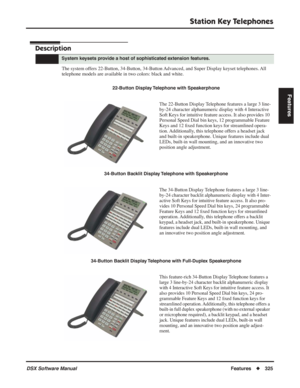 Page 355
Station Key Telephones
DSX Software ManualFeatures◆325
Features
Station Key Telephones
Description
The system offers 22-Button, 34-Button, 34-Button Advanced, and Super Display keyset telephones. All 
telephone models are available in two colors: black and white.
System keysets provide a host of sophisticated extension features.
22-Button Display Telephone with Speakerphone
The 22-Button Display Telephone features a large 3 line-
by-24 character alphanumeric display with 4 Interactive 
Soft Keys for...