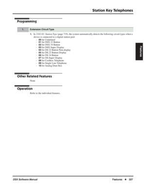 Page 357
Station Key Telephones
DSX Software ManualFeatures◆327
Features
Programming
1.In 2101-01: Station Type  (page 719), the system automatically detects the following circuit types when a 
device is connected to a digital station port: -
00 for Unde ﬁned
-01 for DSX 22 Button
-
02 for DSX 34 Button
-
03 for DSX Super Display
-
04 for DS 22 Button Non-display
-
05 for DS 22 Button Display
-
06 for DS 34 Button
-
07 for DS Super Display
-
08 for Cordless Telephone
-
09 for Single Line Telephone
-
10 for...