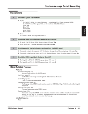 Page 361
Station Message Detail Recording
DSX Software ManualFeatures◆331
Features
Programming
1.If yes:
- In  1541-01: SMDR Port  (page 666), enter 
1 to enable the RS-232 port to output SMDR.
- In  1101-01: Baud Rate  (page 603), set the baud rate of the RS-232 port:
1 for 2400
2 for 9600
3 for19,200
4 for 38,400
5 for 57,600
2.If no:
In  1541-01: SMDR Port  (page 666), enter 
0.
1.If yes, in 1541-02: Print SMDR Headers  (page 666) enter Ye s.
2.If no, in 1541-02: Print SMDR Headers  (page 666) enter No.
1.To...