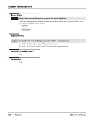 Page 364
System Identiﬁcation
334◆Features DSX Software Manual
System Identiﬁcation
Description
The system administrator can enter the site name and telephone number in\
to the system data base. This 
information is saved into system memory.
Conditions
• None
Default Setting
• No entries.
Programming
1.In 1011-01: System Name  (page 597), enter the site name.
2.In 1011-02: Telephone Number  (page 597), enter the site telephone number.
Other Related Features
N/A
Operation
N/A.
Store the site name and telephone...