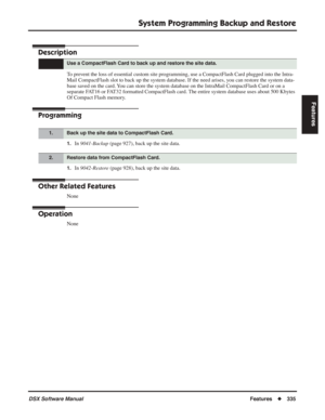 Page 365
System Programming Backup and Restore
DSX Software ManualFeatures◆335
Features
System Programming Backup and Restore
Description
To prevent the loss of essential custom site programming, use a CompactFlash Ca\
rd plugged into the Intra-
Mail CompactFlash slot to back up the system database. If the need arise\
s, you can restore the system data-
base saved on the card. You can store the system database on the IntraMail CompactFlash Card or o\
n a 
separate FAT16 or FAT32 formatted CompactFlash card. The...