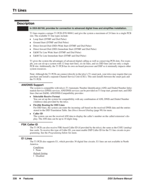 Page 368
T1 Lines
338◆Features DSX Software Manual
T1 Lines
Description
T1 lines require a unique T1 PCB (P/N 80061) and give the system a maximum of 24 lines in a single PCB 
slot. The available T1 line types include:
❥Loop Start (DTMF and Dial Pulse)
❥Ground Start (DTMF and Dial Pulse)
❥Direct Inward Dial (DID) Wink Start (DTMF and Dial Pulse)
❥Direct Inward Dial (DID) Immediate Start (DTMF and Dial Pulse)
❥E&M Tie Line Wink Start (DTMF and Dial Pulse)
❥E&M Tie Line Immediate Start (DTMF and Dial Pulse)
T1...