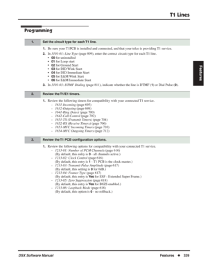 Page 369
T1 Lines
DSX Software ManualFeatures◆339
Features
Programming
1.Be sure your T1PCB is installed and connected, and that your telco is providing T1 service.
2.In 3101-01: Line Type  (page 809), enter the correct circuit type for each T1 line.
•
00 for uninstalled
•
01 for Loop start
•
02 for Ground Start
•
03 for DID Wink Start
•
04 for DID Immediate Start
•
05 for E&M Wink Start
•
06 for E&M Immediate Start
3.In  3101-03: DTMF Dialing  (page 811), indicate whether the line is DTMF (1) or Dial Pulse...