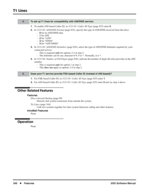 Page 370
T1 Lines
340◆Features DSX Software Manual
1.To enable ANI-based Caller ID, in 3121-01: Caller ID Type (page 825) enter 3.
2.In 3121-02: ANI/DNIS Format  (page 825), specify the type of ANI/DNIS received from the telco:
-
0 for no ANI/DNIS data
-
1 for ANI
-
2 for *ANI*
-
3 for *DNIS*
-
4 for *ANI*DNIS*
3.In  3121-03: ANI/DNIS Delimiter  (page 826), select the type of ANI/DNIS delimiter required by your 
connected service - This is required  only for options 2-4 in step 2.
- The delimiter can be any...